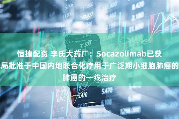 恒捷配资 李氏大药厂：Socazolimab已获国家药监局批准于中国内地联合化疗用于广泛期小细胞肺癌的一线治疗