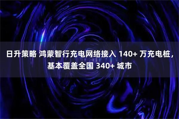 日升策略 鸿蒙智行充电网络接入 140+ 万充电桩，基本覆盖全国 340+ 城市