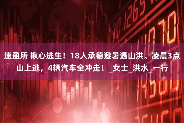 速盈所 揪心逃生！18人承德避暑遇山洪。凌晨3点山上逃，4辆汽车全冲走！_女士_洪水_一行