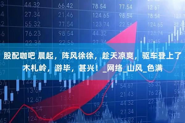 股配咖吧 晨起，阵风徐徐，趁天凉爽，驱车登上了木札岭，游毕，甚兴！_网络_山风_色满