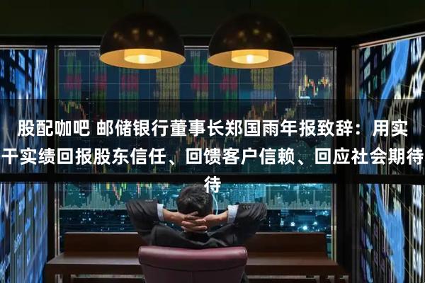 股配咖吧 邮储银行董事长郑国雨年报致辞：用实干实绩回报股东信任、回馈客户信赖、回应社会期待
