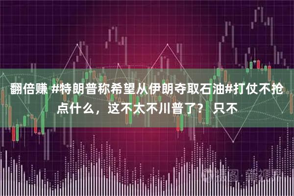 翻倍赚 #特朗普称希望从伊朗夺取石油#打仗不抢点什么，这不太不川普了？ 只不