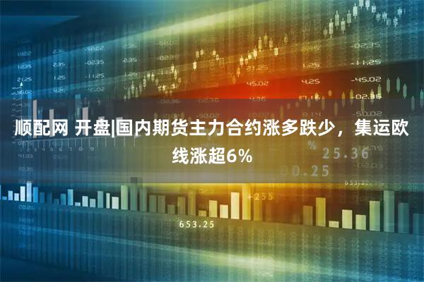 顺配网 开盘|国内期货主力合约涨多跌少，集运欧线涨超6%