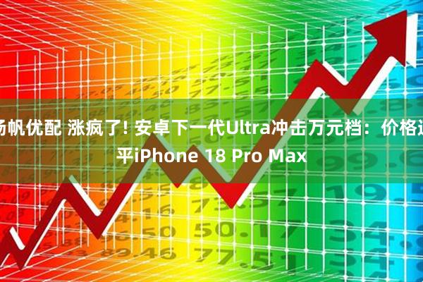扬帆优配 涨疯了! 安卓下一代Ultra冲击万元档：价格追平iPhone 18 Pro Max