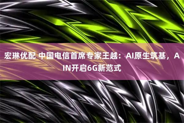 宏琳优配 中国电信首席专家王越：AI原生筑基，AIN开启6G新范式