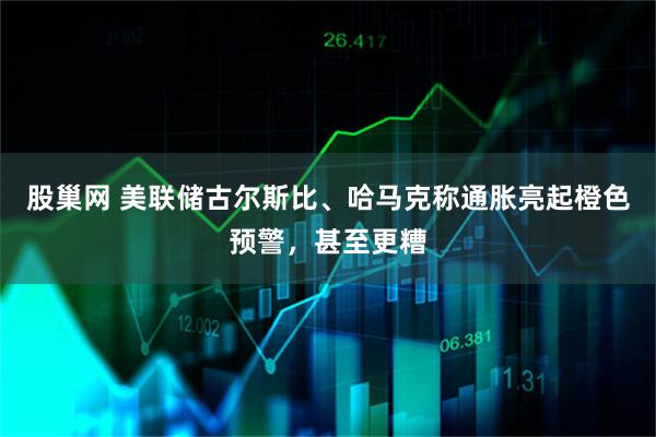 股巢网 美联储古尔斯比、哈马克称通胀亮起橙色预警，甚至更糟